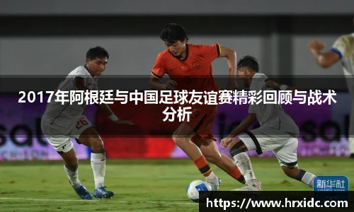 2017年阿根廷与中国足球友谊赛精彩回顾与战术分析